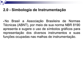 2.0 - Simbologia de Instrumentação
 No Brasil a Associação Brasileira de Normas
Técnicas (ABNT), por meio de sua norma NBR 8190
apresenta e sugere o uso de símbolos gráficos para
representação dos diversos instrumentos e suas
funções ocupadas nas malhas de instrumentação.
 