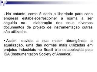  No entanto, como é dada a liberdade para cada
empresa estabelecer/escolher a norma a ser
seguida na elaboração dos seus diversos
documentos de projeto de instrumentação outras
são utilizadas.
 Assim, devido a sua maior abrangência e
atualização, uma das normas mais utilizadas em
projetos industriais no Brasil é a estabelecida pela
ISA (Instrumentation Society of America).
 