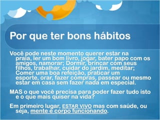 Por que ter bons hábitos
Você pode neste momento querer estar na
praia, ler um bom livro, jogar, bater papo com os
amigos, namorar; Dormir, brincar com seus
filhos, trabalhar, cuidar do jardim, meditar;
Comer uma boa refeição, praticar um
esporte, orar, fazer compras, passear ou mesmo
estar em casa sem fazer nada em especial.
MAS o que você precisa para poder fazer tudo isto
e o que mais quiser na vida?
Em primeiro lugar, ESTAR VIVO mas com saúde, ou
seja, mente e corpo funcionando.
 