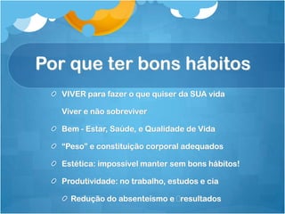 Por que ter bons hábitos
VIVER para fazer o que quiser da SUA vida
Viver e não sobreviver
Bem - Estar, Saúde, e Qualidade de Vida
“Peso” e constituição corporal adequados
Estética: impossível manter sem bons hábitos!
Produtividade: no trabalho, estudos e cia
Redução do absenteísmo e resultados
 