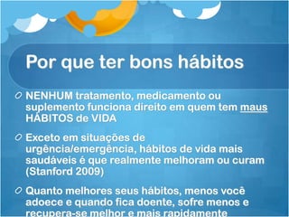 Por que ter bons hábitos
NENHUM tratamento, medicamento ou
suplemento funciona direito em quem tem maus
HÁBITOS de VIDA
Exceto em situações de
urgência/emergência, hábitos de vida mais
saudáveis é que realmente melhoram ou curam
(Stanford 2009)
Quanto melhores seus hábitos, menos você
adoece e quando fica doente, sofre menos e
recupera-se melhor e mais rapidamente
 