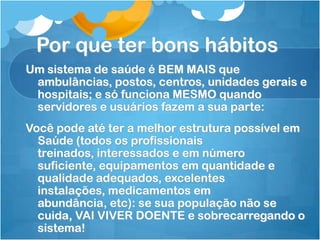 Por que ter bons hábitos
Um sistema de saúde é BEM MAIS que
ambulâncias, postos, centros, unidades gerais e
hospitais; e só funciona MESMO quando
servidores e usuários fazem a sua parte:
Você pode até ter a melhor estrutura possível em
Saúde (todos os profissionais
treinados, interessados e em número
suficiente, equipamentos em quantidade e
qualidade adequados, excelentes
instalações, medicamentos em
abundância, etc): se sua população não se
cuida, VAI VIVER DOENTE e sobrecarregando o
sistema!
 