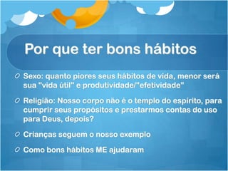 Por que ter bons hábitos
Sexo: quanto piores seus hábitos de vida, menor será
sua "vida útil" e produtividade/"efetividade”
Religião: Nosso corpo não é o templo do espírito, para
cumprir seus propósitos e prestarmos contas do uso
para Deus, depois?
Crianças seguem o nosso exemplo
Como bons hábitos ME ajudaram
 