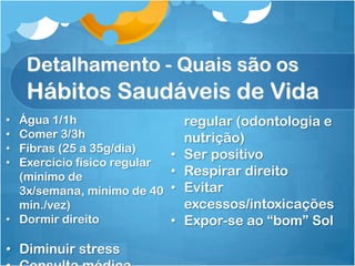 Detalhamento - Quais são os
Hábitos Saudáveis de Vida
• Água 1/1h
• Comer 3/3h
• Fibras (25 a 35g/dia)
• Exercício físico regular
(mínimo de
3x/semana, mínimo de 40
min./vez)
• Dormir direito
• Diminuir stress
regular (odontologia e
nutrição)
• Ser positivo
• Respirar direito
• Evitar
excessos/intoxicações
• Expor-se ao “bom” Sol
 