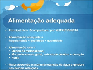 Alimentação adequada
• Principal dica: Acompanham. por NUTRICIONISTA
• Alimentação adequada =
Regularidade + qualidade + quantidade
• Alimentação ruim =
• Queda do metabolismo;
• Má performance geral, sobretudo cérebro e coração
• Fome
• Maior absorção e acúmulo/retenção de água e gordura
nas demais refeições
 