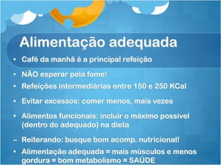Alimentação adequada
• Café da manhã é a principal refeição
• NÃO esperar pela fome!
• Refeições intermediárias entre 150 e 250 KCal
• Evitar excessos: comer menos, mais vezes
• Alimentos funcionais: incluir o máximo possível
(dentro do adequado) na dieta
– Reiterando: busque bom acomp. nutricional!
• Alimentação adequada = mais músculos e menos
gordura = bom metabolismo = SAÚDE
 