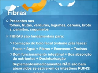 Fibras
Presentes nas
folhas, frutas, verduras, legumes, cereais, broto
s, palmitos, cogumelos
FIBRAS são fundamentais para:
Formação do bolo fecal (volume p/as fezes)
Fezes = Água + Fibras + Excessos + Toxinas
Bom funcionamento intestinal = Boa absorção
de nutrientes + Desintoxicação
Suplementos/medicamentos NÃO são bem
absorvidos se estiverem os intestinos RUINS!
 