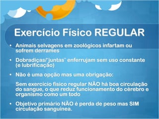 Exercício Físico REGULAR
• Animais selvagens em zoológicos infartam ou
sofrem derrames
• Dobradiças/“juntas” enferrujam sem uso constante
(e lubrificação)
• Não é uma opção mas uma obrigação:
Sem exercício físico regular NÃO há boa circulação
do sangue, o que reduz funcionamento do cérebro e
organismo como um todo
• Objetivo primário NÃO é perda de peso mas SIM
circulação sanguínea.
 