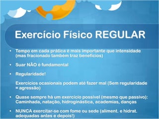 Exercício Físico REGULAR
• Tempo em cada prática é mais importante que intensidade
(mas fracionado também traz benefícios)
• Suar NÃO é fundamental
• Regularidade!
Exercícios ocasionais podem até fazer mal (Sem regularidade
= agressão)
• Quase sempre há um exercício possível (mesmo que passivo):
Caminhada, natação, hidroginástica, academias, danças
• NUNCA exercitar-se com fome ou sede (aliment. e hidrat.
adequadas antes e depois!)
 