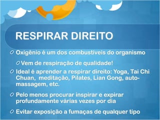 RESPIRAR DIREITO
Oxigênio é um dos combustíveis do organismo
Vem de respiração de qualidade!
Ideal é aprender a respirar direito: Yoga, Tai Chi
Chuan, meditação, Pilates, Lian Gong, auto-
massagem, etc.
Pelo menos procurar inspirar e expirar
profundamente várias vezes por dia
Evitar exposição a fumaças de qualquer tipo
 
