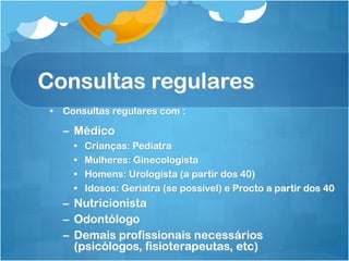 Consultas regulares
• Consultas regulares com :
– Médico
• Crianças: Pediatra
• Mulheres: Ginecologista
• Homens: Urologista (a partir dos 40)
• Idosos: Geriatra (se possível) e Procto a partir dos 40
– Nutricionista
– Odontólogo
– Demais profissionais necessários
(psicólogos, fisioterapeutas, etc)
 