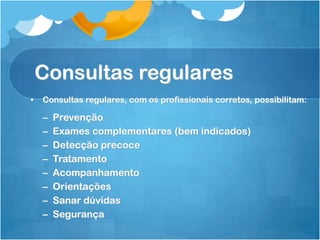 Consultas regulares
• Consultas regulares, com os profissionais corretos, possibilitam:
– Prevenção
– Exames complementares (bem indicados)
– Detecção precoce
– Tratamento
– Acompanhamento
– Orientações
– Sanar dúvidas
– Segurança
 