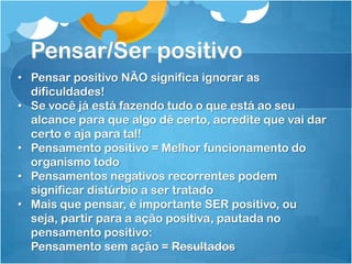 Pensar/Ser positivo
• Pensar positivo NÃO significa ignorar as
dificuldades!
• Se você já está fazendo tudo o que está ao seu
alcance para que algo dê certo, acredite que vai dar
certo e aja para tal!
• Pensamento positivo = Melhor funcionamento do
organismo todo
• Pensamentos negativos recorrentes podem
significar distúrbio a ser tratado
• Mais que pensar, é importante SER positivo, ou
seja, partir para a ação positiva, pautada no
pensamento positivo:
Pensamento sem ação = Resultados
 
