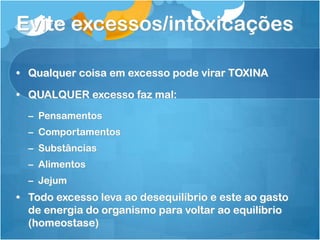 Evite excessos/intoxicações
• Qualquer coisa em excesso pode virar TOXINA
• QUALQUER excesso faz mal:
– Pensamentos
– Comportamentos
– Substâncias
– Alimentos
– Jejum
• Todo excesso leva ao desequilíbrio e este ao gasto
de energia do organismo para voltar ao equilíbrio
(homeostase)
 