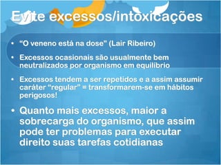 Evite excessos/intoxicações
• “O veneno está na dose” (Lair Ribeiro)
• Excessos ocasionais são usualmente bem
neutralizados por organismo em equilíbrio
• Excessos tendem a ser repetidos e a assim assumir
caráter “regular” = transformarem-se em hábitos
perigosos!
• Quanto mais excessos, maior a
sobrecarga do organismo, que assim
pode ter problemas para executar
direito suas tarefas cotidianas
 
