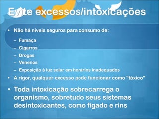 Evite excessos/intoxicações
• Não há niveis seguros para consumo de:
– Fumaça
– Cigarros
– Drogas
– Venenos
– Exposição à luz solar em horários inadequados
• A rigor, qualquer excesso pode funcionar como “tóxico”
• Toda intoxicação sobrecarrega o
organismo, sobretudo seus sistemas
desintoxicantes, como fígado e rins
 
