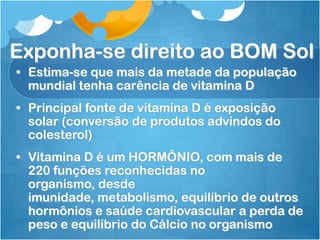 Exponha-se direito ao BOM Sol
• Estima-se que mais da metade da população
mundial tenha carência de vitamina D
• Principal fonte de vitamina D é exposição
solar (conversão de produtos advindos do
colesterol)
• Vitamina D é um HORMÔNIO, com mais de
220 funções reconhecidas no
organismo, desde
imunidade, metabolismo, equilíbrio de outros
hormônios e saúde cardiovascular a perda de
peso e equilíbrio do Cálcio no organismo
 