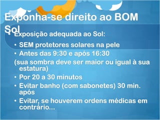 Exponha-se direito ao BOM
Sol• Exposição adequada ao Sol:
• SEM protetores solares na pele
• Antes das 9:30 e após 16:30
(sua sombra deve ser maior ou igual à sua
estatura)
• Por 20 a 30 minutos
• Evitar banho (com sabonetes) 30 min.
após
• Evitar, se houverem ordens médicas em
contrário...
 