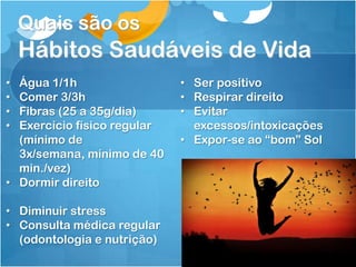 Quais são os
Hábitos Saudáveis de Vida
• Água 1/1h
• Comer 3/3h
• Fibras (25 a 35g/dia)
• Exercício físico regular
(mínimo de
3x/semana, mínimo de 40
min./vez)
• Dormir direito
• Diminuir stress
• Consulta médica regular
(odontologia e nutrição)
• Ser positivo
• Respirar direito
• Evitar
excessos/intoxicações
• Expor-se ao “bom” Sol
 