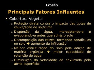 Erosão

Principais Fatores Influentes
Cobertura Vegetal
  Proteção direta contra o impacto das gotas de
  chuva/ação do sol/clima
  Dispersão     da   água,     interceptando-a e
  evaporando-a antes que atinja o solo
  Decomposição das raízes, formando canalículos
  no solo    aumento da infiltração
  Melhor estruturação do solo pela adição de
  matéria orgânica         maior capacidade de
  retenção de água
  Diminuição da velocidade da enxurrada pelo
  atrito superficial
 