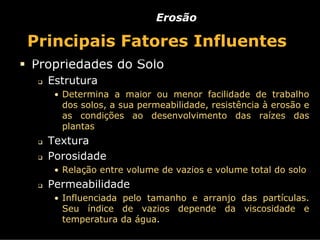 Erosão

Principais Fatores Influentes
Propriedades do Solo
  Estrutura
   • Determina a maior ou menor facilidade de trabalho
    dos solos, a sua permeabilidade, resistência à erosão e
    as condições ao desenvolvimento das raízes das
    plantas
  Textura
  Porosidade
   • Relação entre volume de vazios e volume total do solo
  Permeabilidade
   • Influenciada pelo tamanho e arranjo das partículas.
    Seu índice de vazios depende da viscosidade e
    temperatura da água.
 