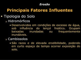 Erosão

 Principais Fatores Influentes
Tipologia do Solo
  Hidromórficos
   • Desenvolvidos em condições de excesso de água,
    sob influência do lençol freático. Ocupam
    baixadas    inundadas ou    frequentemente
    inundáveis.
  Cambissolos
   • São razos e de elevada erodibilidade, podendo
    em curto espaço de tempo ocorrer exposição do
    solo.
 