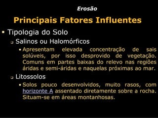Erosão

 Principais Fatores Influentes
Tipologia do Solo
  Salinos ou Halomórficos
   • Apresentam    elevada concentração de sais
    solúveis, por isso desprovido de vegetação.
    Comuns em partes baixas do relevo nas regiões
    áridas e semi-áridas e naquelas próximas ao mar.
  Litossolos
   • Solos pouco desenvolvidos, muito rasos, com
    horizonte A assentado diretamente sobre a rocha.
    Situam-se em áreas montanhosas.
 