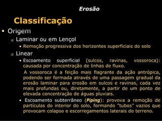 Erosão

 Classificação
Origem
  Laminar ou em Lençol
   • Remoção progressiva dos horizontes superficiais do solo
  Linear
   • Escoamento     superficial (sulcos, ravinas, vossoroca):
     causada por concentração de linhas de fluxo.
     A vossoroca é a feição mais flagrante da ação antrópica,
     podendo ser formada através de uma passagem gradual da
     erosão laminar para erosão em sulcos e ravinas, cada vez
     mais profundas ou, diretamente, a partir de um ponto de
     elevada concentração de águas pluviais.
   • Escoamento subterrâneo (Piping): provova a remoção de
     partículas do interior do solo, formando “tubos” vazios que
     provocam colapso e escorregamentos laterais do terreno.
 