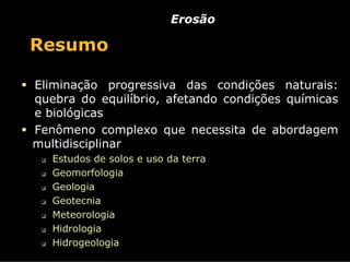 Erosão

Resumo

Eliminação progressiva das condições naturais:
quebra do equilíbrio, afetando condições químicas
e biológicas
Fenômeno complexo que necessita de abordagem
multidisciplinar
   Estudos de solos e uso da terra
   Geomorfologia
   Geologia
   Geotecnia
   Meteorologia
   Hidrologia
   Hidrogeologia
 