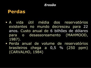 Erosão

Perdas

A vida útil média dos reservatórios
existentes no mundo decresceu para 22
anos. Custo anual de 6 bilhões de dólares
para o desassoreamento (MAHMOOD,
1987).
Perda anual de volume de reservatórios
brasileiros chega a 0,5 % (250 ppm)
(CARVALHO, 1984)
 