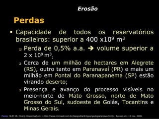 Erosão

           Perdas
             Capacidade de todos os reservatórios
             brasileiros: superior a 400 x109 m3
               Perda de 0,5% a.a.       volume superior a
                    2 x 109 m3;
                    Cerca de um milhão de hectares em Alegrete
                    (RS), outro tanto em Paranavaí (PR) e mais um
                    milhão em Pontal do Paranapanema (SP) estão
                    virando deserto;
                    Presença e avanço do processo visíveis no
                    meio-norte de Mato Grosso, norte de Mato
                    Grosso do Sul, sudoeste de Goiás, Tocantins e
                    Minas Gerais.
Fonte: BLEY JR. Cícero. Disponível em: <http://www.miniweb.com.br/Geografia/Artigos/geologia/erosao.html>. Acesso em: 19 nov. 2008.
 