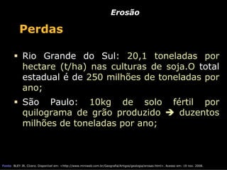 Erosão

           Perdas

             Rio Grande do Sul: 20,1 toneladas por
             hectare (t/ha) nas culturas de soja.O total
             estadual é de 250 milhões de toneladas por
             ano;
             São Paulo: 10kg de solo                                                                           fértil por
             quilograma de grão produzido                                                                        duzentos
             milhões de toneladas por ano;



Fonte: BLEY JR. Cícero. Disponível em: <http://www.miniweb.com.br/Geografia/Artigos/geologia/erosao.html>. Acesso em: 19 nov. 2008.
 