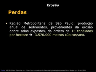 Erosão

           Perdas

             Região Metropolitana de São Paulo: produção
             anual de sedimentos, provenientes da erosão
             dobre solos expostos, da ordem de 15 toneladas
             por hectare   3.570.000 metros cúbicos/ano.




Fonte: BLEY JR. Cícero. Disponível em: <http://www.miniweb.com.br/Geografia/Artigos/geologia/erosao.html>. Acesso em: 19 nov. 2008.
 