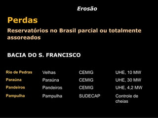 Erosão

Perdas
Reservatórios no Brasil parcial ou totalmente
assoreados


BACIA DO S. FRANCISCO


Rio de Pedras   Velhas      CEMIG     UHE, 10 MW
Paraúna         Paraúna     CEMIG     UHE, 30 MW
Pandeiros       Pandeiros   CEMIG     UHE, 4,2 MW
Pampulha        Pampulha    SUDECAP   Controle de
                                      cheias
 