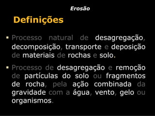 Erosão

Definições
Processo natural de desagregação,
decomposição, transporte e deposição
de materiais de rochas e solo.
Processo de desagregação e remoção
de partículas do solo ou fragmentos
de rocha, pela ação combinada da
gravidade com a água, vento, gelo ou
organismos.
 