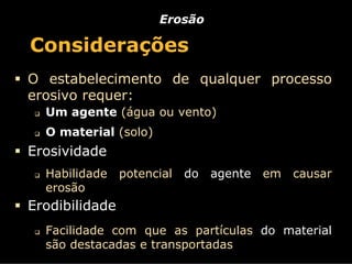 Erosão

Considerações
O estabelecimento de qualquer processo
erosivo requer:
  Um agente (água ou vento)
  O material (solo)
Erosividade
  Habilidade    potencial   do   agente   em   causar
  erosão
Erodibilidade
  Facilidade com que as partículas do material
  são destacadas e transportadas
 