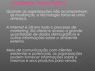 Quando as organizações não acompanham
as mudanças, a tecnologia torna-se uma
ameaça.
A Internet é útil em todo o processo de
marketing. Ela oferece acesso a grande
quantidade de dados demográficos e
outras informações sobre o ambiente
externo.
Meio de comunicação com clientes
existentes e potenciais, as organizações
podem fornecer informações sobre si
mesmas e seus produtos para venda.
 