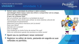 Atividade 1.2
 Refletir sobre a identidade do professor e sobre a própria
aprendizagem.Neste espaço vocês irão refletir e compartilhar com os colegas,
acerca das seguintes questões: 
O que é ser professor hoje? 
Sou um professor que desperta a curiosidade do aluno?
Busco preparar meus alunos para utilizar os novos sistemas culturais de
representação do pensamento?
Desenvolvo uma prática interativa com os alunos?
Ouço suas ideias?
Aprendo com os alunos?
Com os colegas?
Faço mudanças na minha forma de ensinar? Por quê?
Sinto-me confortável quando isto acontece ou tenho receio?
 Quem sou eu (professor) nesse contexto? 
 Registrar no editor de texto, postando em seguida as suas
reflexões no portfólio. Formadora: Mônica Cristina
monicaseduc@gmail.com
 