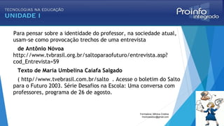 Para pensar sobre a identidade do professor, na sociedade atual,
usam-se como provocação trechos de uma entrevista
de Antônio Nóvoa
http://www.tvbrasil.org.br/saltoparaofuturo/entrevista.asp?
cod_Entrevista=59
Texto de Maria Umbelina Caiafa Salgado
( http//www.tvebrasil.com.br/salto . Acesse o boletim do Salto
para o Futuro 2003. Série Desafios na Escola: Uma conversa com
professores, programa de 26 de agosto.
Formadora: Mônica Cristina
monicaseduc@gmail.com
 