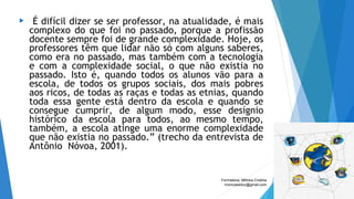  “É difícil dizer se ser professor, na atualidade, é mais
complexo do que foi no passado, porque a profissão
docente sempre foi de grande complexidade. Hoje, os
professores têm que lidar não só com alguns saberes,
como era no passado, mas também com a tecnologia
e com a complexidade social, o que não existia no
passado. Isto é, quando todos os alunos vão para a
escola, de todos os grupos sociais, dos mais pobres
aos ricos, de todas as raças e todas as etnias, quando
toda essa gente está dentro da escola e quando se
consegue cumprir, de algum modo, esse desígnio
histórico da escola para todos, ao mesmo tempo,
também, a escola atinge uma enorme complexidade
que não existia no passado.” (trecho da entrevista de
Antônio  Nóvoa, 2001).
Formadora: Mônica Cristina
monicaseduc@gmail.com
 