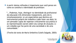 A partir destas reflexões é importante que você pense em
como se constitui a identidade do professor:
“...Podemos, hoje, distinguir na identidade do profissional
da educação três dimensões inseparáveis, pois ele é,
simultaneamente: a) um especialista que domina um
instrumental próprio de trabalho e sabe fazer uso dele; b)
um pensador capaz de repensar criticamente sua prática e
as representações sociais sobre seu campo de atuação; c)
um cidadão que faz parte de uma sociedade e de uma
comunidade."
(Trecho do texto de Maria Umbelina Caiafa Salgado, 2003)
Formadora: Mônica Cristina
monicaseduc@gmail.com
 