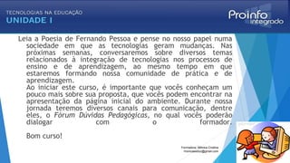 Leia a Poesia de Fernando Pessoa e pense no nosso papel numa
sociedade em que as tecnologias geram mudanças. Nas
próximas semanas, conversaremos sobre diversos temas
relacionados à integração de tecnologias nos processos de
ensino e de aprendizagem, ao mesmo tempo em que
estaremos formando nossa comunidade de prática e de
aprendizagem.
Ao iniciar este curso, é importante que vocês conheçam um
pouco mais sobre sua proposta, que vocês podem encontrar na
apresentação da página inicial do ambiente. Durante nossa
jornada teremos diversos canais para comunicação, dentre
eles, o Fórum Dúvidas Pedagógicas, no qual vocês poderão
dialogar com o formador.
Bom curso!
Formadora: Mônica Cristina
monicaseduc@gmail.com
 