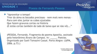  “Aproveitar o tempo!
Tirar da alma os bocados preciosos – nem mais nem menos – 
Para com eles juntar os cubos ajustados
Que fazem gravuras certas na história 
(E estão certas também do lado de baixo que se não vê)...” 
(PESSOA, Fernando. Fragmento do poema Apostila, assinado
pelo heterônimo Álvaro de Campos. In: _____. Poesias.
Organizado por Sueli Tomazini Cassal. Porto Alegre: L&PM,
2006. p.73.)
Poesia de Fernando Pessoa
Formadora: Mônica Cristina
monicaseduc@gmail.com
 