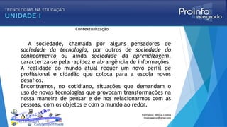 Contextualização
A sociedade, chamada por alguns pensadores de
sociedade da tecnologia, por outros de sociedade do
conhecimento ou ainda sociedade da aprendizagem,
caracteriza-se pela rapidez e abrangência de informações.
A realidade do mundo atual requer um novo perfil de
profissional e cidadão que coloca para a escola novos
desafios.
Encontramos, no cotidiano, situações que demandam o
uso de novas tecnologias que provocam transformações na
nossa maneira de pensar e de nos relacionarmos com as
pessoas, com os objetos e com o mundo ao redor.
Formadora: Mônica Cristina
monicaseduc@gmail.com
 