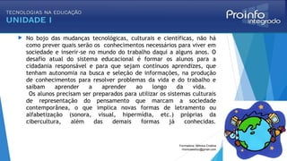  No bojo das mudanças tecnológicas, culturais e científicas, não há
como prever quais serão os conhecimentos necessários para viver em
sociedade e inserir-se no mundo do trabalho daqui a alguns anos. O
desafio atual do sistema educacional é formar os alunos para a
cidadania responsável e para que sejam contínuos aprendizes, que
tenham autonomia na busca e seleção de informações, na produção
de conhecimentos para resolver problemas da vida e do trabalho e
saibam aprender a aprender ao longo da vida.
Os alunos precisam ser preparados para utilizar os sistemas culturais
de representação do pensamento que marcam a sociedade
contemporânea, o que implica novas formas de letramento ou
alfabetização (sonora, visual, hipermídia, etc.) próprias da
cibercultura, além das demais formas já conhecidas.
Formadora: Mônica Cristina
monicaseduc@gmail.com
 