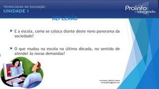 REFLEXÃO
 E a escola, como se coloca diante deste novo panorama da
sociedade?
 O que mudou na escola na última década, no sentido de
atender às novas demandas?
Formadora: Mônica Cristina
monicaseduc@gmail.com
 