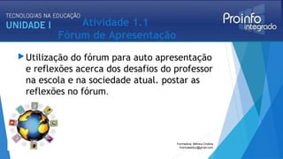 Atividade 1.1
Fórum de Apresentação
Utilização do fórum para auto apresentação
e reflexões acerca dos desafios do professor
na escola e na sociedade atual. postar as
reflexões no fórum.
Formadora: Mônica Cristina
monicaseduc@gmail.com
 