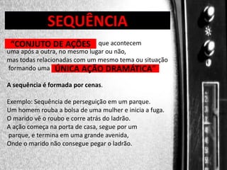 DIREÇÃO DE PROGRAMAS

SEQUÊNCIA

“CONJUTO DE AÇÕES

que acontecem
uma após a outra, no mesmo lugar ou não,
mas todas relacionadas com um mesmo tema ou situação
formando uma ÚNICA AÇÃO DRAMÁTICA”
A sequência é formada por cenas.

Exemplo: Sequência de perseguição em um parque.
Um homem rouba a bolsa de uma mulher e inicia a fuga.
O marido vê o roubo e corre atrás do ladrão.
A ação começa na porta de casa, segue por um
parque, e termina em uma grande avenida,
Onde o marido não consegue pegar o ladrão.

 