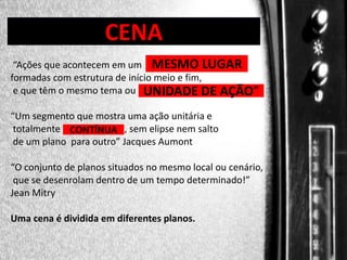DIREÇÃO DE PROGRAMAS

CENA

“Ações que acontecem em um MESMO LUGAR
formadas com estrutura de início meio e fim,
e que têm o mesmo tema ou UNIDADE DE AÇÃO”
“Um segmento que mostra uma ação unitária e
totalmente CONTÍNUA , sem elipse nem salto
de um plano para outro” Jacques Aumont
“O conjunto de planos situados no mesmo local ou cenário,
que se desenrolam dentro de um tempo determinado!”
Jean Mitry
Uma cena é dividida em diferentes planos.

 