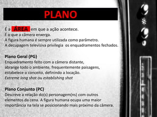 DIREÇÃO DE PROGRAMAS

PLANO

Éa

ÁREA

em que a ação acontece.

É o que a câmera enxerga.
A figura humana é sempre utilizada como parâmetro.
A decupagem televisiva privilegia os enquadramentos fechados.

Plano Geral (PG)
Enquadramento feito com a câmera distante,
abrange todo o ambiente, frequentemente paisagens,
estabelece o conceito, definindo a locação.
Extreme long shot ou establishing shot

Plano Conjunto (PC)
Descreve a relação do(s) personagem(ns) com outros
elementos da cena. A figura humana ocupa uma maior
importância na tela se posicionando mais próximo da câmera.

 